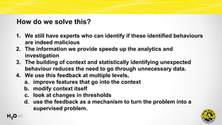 How do we solve this?
1. We still have experts who can identify if these identified behaviours
are indeed malicious
2. The information we provide speeds up the analytics and
investigation
3. The building of context and statistically identifying unexpected
behaviour reduces the need to go through unnecessary data.
4. We use this feedback at multiple levels,
a. improve features that go into the context
b. modify context itself
c. look at changes in thresholds
d. use the feedback as a mechanism to turn the problem into a
supervised problem.
 