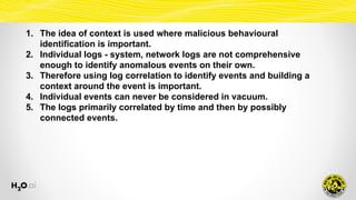 1. The idea of context is used where malicious behavioural
identification is important.
2. Individual logs - system, network logs are not comprehensive
enough to identify anomalous events on their own.
3. Therefore using log correlation to identify events and building a
context around the event is important.
4. Individual events can never be considered in vacuum.
5. The logs primarily correlated by time and then by possibly
connected events.
 
