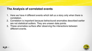 The Analysis of correlated events
1. Here we have 4 different events which tell us a story only when there is
correlation.
2. Correlation is important because behavioural anomalies described earlier
are not statistical outliers. They are unseen data points.
3. These anomalies surface after observing the interactions between
different events.
 