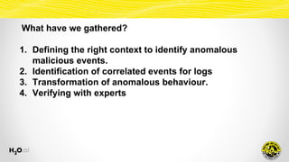 What have we gathered?
1. Defining the right context to identify anomalous
malicious events.
2. Identification of correlated events for logs
3. Transformation of anomalous behaviour.
4. Verifying with experts
 