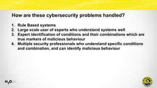 How are these cybersecurity problems handled?
1. Rule Based systems
2. Large scale user of experts who understand systems well
3. Expert identification of conditions and their combinations which are
true markers of malicious behaviour
4. Multiple security professionals who understand specific conditions
and combination, and can identify malicious behaviour
 