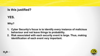 Is this justified?
YES.
Why?
1. Cyber Security's focus is to identify every instance of malicious
behaviour and not leave things to probability.
2. Risk associated with each security event is large. Thus, making
identification of each event very important.
 