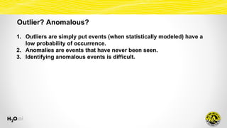 Outlier? Anomalous?
1. Outliers are simply put events (when statistically modeled) have a
low probability of occurrence.
2. Anomalies are events that have never been seen.
3. Identifying anomalous events is difficult.
 