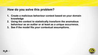 How do you solve this problem?
1. Create a malicious behaviour context based on your domain
knowledge
2. Using the context to statistically transform the anomalous
behaviour as an outlier or at least as a unique occurrence.
3. See if the model fits your contextual assumptions.
 