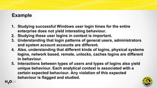 Example
1. Studying successful Windows user login times for the entire
enterprise does not yield interesting behaviour.
2. Studying these user logins in context is important.
3. Understanding that login patterns of general users, administrators
and system account accounts are different.
4. Also, understanding that different kinds of logins, physical systems
logins, network based, remote, unlocks, caches logins are different
in behaviour.
5. Interactions between types of users and types of logins also yield
unique behaviour. Each analytical context is associated with a
certain expected behaviour. Any violation of this expected
behaviour is flagged and studied.
 