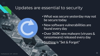 Updates are essential to security
• What was secure yesterday may not
be secure today
• New software vulnerabilities are
found every day
• Over 360K new malware (viruses &
ransomware) released every day
• Nothing is “Set & Forget”
12
TreeTop Security - CAT - v2021.08
 