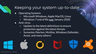 ● Operating Systems
○ Microsoft Windows, Apple MacOS, Linux
○ Windows 7 end of life was January 2020
● Anti-virus
○ Update to the latest deﬁnitions to ensure
protection against the latest threats
○ Symantec/Norton, McAfee, Windows Defender,
Avast, and many others!
13
Keeping your system up-to-date
TreeTop Security - CAT - v2021.08
 