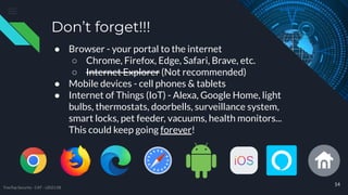 Don’t forget!!!
● Browser - your portal to the internet
○ Chrome, Firefox, Edge, Safari, Brave, etc.
○ Internet Explorer (Not recommended)
● Mobile devices - cell phones & tablets
● Internet of Things (IoT) - Alexa, Google Home, light
bulbs, thermostats, doorbells, surveillance system,
smart locks, pet feeder, vacuums, health monitors...
This could keep going forever!
14
TreeTop Security - CAT - v2021.08
 
