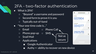 2FA - two-factor authentication
● “Your one-time code is…”
○ Email
○ Phone pop-up
○ Snail Mail
○ Applications
■ Google Authenticator
■ Authy <- ability to recover on new device
● What is 2FA?
○ “Beyond” a username and password
○ Second form to prove it is you
○ Typically out-of-band
22
○ Phone Call
○ SMS
TreeTop Security - CAT - v2021.08
Not as
secure
 