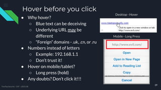 Hover before you click
29
● Why hover?
○ Blue text can be deceiving
○ Underlying URL may be
different
○ “Foreign” domains - .uk, .cn, or .ru
● Numbers instead of letters
○ Example: 192.168.1.1
○ Don’t trust it!
● Hover on mobile/tablet?
○ Long press (hold)
● Any doubts? Don’t click it!!!
http://www.evil.com/
Desktop - Hover
Mobile - Long Press
TreeTop Security - CAT - v2021.08
 