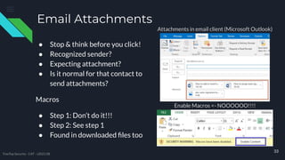 Email Attachments
● Stop & think before you click!
● Recognized sender?
● Expecting attachment?
● Is it normal for that contact to
send attachments?
Macros
● Step 1: Don’t do it!!!
● Step 2: See step 1
● Found in downloaded ﬁles too
33
Attachments in email client (Microsoft Outlook)
Enable Macros <- NOOOOOO!!!!
TreeTop Security - CAT - v2021.08
 