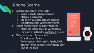 Phone Scams
38
TreeTop Security - CAT - v2021.08
● Social engineering, what is it?
○ Banks & credit card companies
○ Medical & insurance
○ IRS or any past due account balance
○ Objective: access your sensitive info
● Phone numbers can be easily spoofed
○ Make the caller provide veriﬁcation
○ Hang up & call back a published number
● Other common phone scams
○ Grandparent Scam
○ Tech support - Microsoft, Apple, Dell,
etc. will never contact the average user
“out of the blue”
 