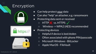 Encryption
● Can help protect your data
● Can also “help” an attacker, e.g. ransomware
● Protecting data sent or received
○ HTTP vs. HTTPS
○ Wireless -> WPA2 (AES) recommended
● Protecting devices
○ Helpful if device is lost/stolen
○ Often associated with phone PIN/passcode
○ Microsoft Windows - BitLocker
○ Apple MacOS - FileVault
42
TreeTop Security - CAT - v2021.08
 