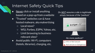 Internet Safety Quick Tips
● Never click or install anything
based on a pop-up from a website
● “Trusted” websites can & have
hosted malware, aka malvertising
○ Local news?
○ WSJ, Forbes, ESPN, Yahoo, etc.
○ Limit browsing to business
relevant sites?
● Avoid public: Wi-Fi, computers
(hotels, libraries), charging, etc.
43
Do NOT assume a site is legitimate
simply because of the “padlock”
TreeTop Security - CAT - v2021.08
No more padlock?
 