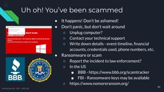 Uh oh! You’ve been scammed
● It happens! Don’t be ashamed!
● Don’t panic, but don’t wait around
○ Unplug computer?
○ Contact your technical support
○ Write down details - event timeline, ﬁnancial
accounts, credentials used, phone numbers, etc.
● Ransomware or scam
○ Report the incident to law enforcement?
○ In the US
■ BBB - https://www.bbb.org/scamtracker
■ FBI - Ransomware keys may be available
○ https://www.nomoreransom.org/
45
TreeTop Security - CAT - v2021.08
 