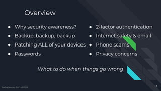 Overview
● Why security awareness?
● Backup, backup, backup
● Patching ALL of your devices
● Passwords
What to do when things go wrong
5
TreeTop Security - CAT - v2021.08
● 2-factor authentication
● Internet safety & email
● Phone scams
● Privacy concerns
 