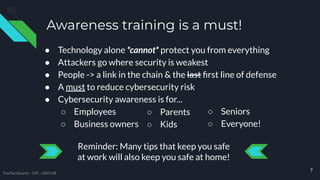 Awareness training is a must!
● Technology alone *cannot* protect you from everything
● Attackers go where security is weakest
● People -> a link in the chain & the last ﬁrst line of defense
● A must to reduce cybersecurity risk
● Cybersecurity awareness is for...
○ Employees
○ Business owners
Reminder: Many tips that keep you safe
at work will also keep you safe at home!
7
○ Parents
○ Kids
○ Seniors
○ Everyone!
TreeTop Security - CAT - v2021.08
 
