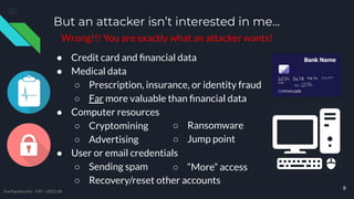 But an attacker isn’t interested in me...
● Credit card and ﬁnancial data
● Medical data
○ Prescription, insurance, or identity fraud
○ Far more valuable than ﬁnancial data
● Computer resources
○ Cryptomining
○ Advertising
● User or email credentials
○ Sending spam
○ Recovery/reset other accounts
8
○ Ransomware
○ Jump point
○ “More” access
TreeTop Security - CAT - v2021.08
Wrong!!! You are exactly what an attacker wants!
 