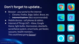 TreeTop Security - CAT - v2024.03
Don’t forget to update…
● Browser - your portal to the internet
○ Chrome, Firefox, Edge, Safari, Brave, etc.
○ Internet Explorer (Not recommended)
● Mobile devices - cell phones & tablets
● Internet of Things (IoT) - Alexa, Google
Home, light bulbs, thermostats, doorbells,
surveillance system, smart locks, pet feeder,
vacuums, health monitors...
This could keep going forever!
15
 