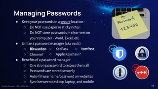 TreeTop Security - CAT - v2024.03
Managing Passwords
● Keep your passwords in a secure location
○ Do NOT use paper or sticky notes
○ Do NOT store passwords in clear-text on
your computer - Word, Excel, etc.
● Utilize a password manager (aka vault)
○ Bitwarden
○ Chrome?
● Beneﬁts of a password manager
○ One strong password to access them all
○ Passwords are stored securely
○ Auto-ﬁll username/password on websites
○ Sync between desktop, laptop, and mobile
○ KeePass ○ LastPass
○ Apple Keychain?
19
 