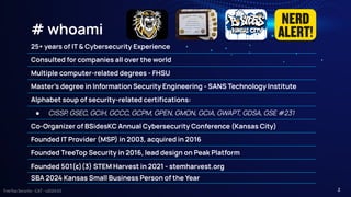 TreeTop Security - CAT - v2024.03
# whoami
2
25+ years of IT & Cybersecurity Experience
Consulted for companies all over the world
Multiple computer-related degrees - FHSU
Master’s degree in Information Security Engineering - SANS Technology Institute
Alphabet soup of security-related certiﬁcations:
● CISSP, GSEC, GCIH, GCCC, GCPM, GPEN, GMON, GCIA, GWAPT, GDSA, GSE #231
Co-Organizer of BSidesKC Annual Cybersecurity Conference (Kansas City)
Founded IT Provider (MSP) in 2003, acquired in 2016
Founded TreeTop Security in 2016, lead design on Peak Platform
Founded 501(c)(3) STEM Harvest in 2021 - stemharvest.org
SBA 2024 Kansas Small Business Person of the Year
 