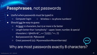 TreeTop Security - CAT - v2024.03
Passphrases, not passwords
● Useful when passwords must be typed in
○ Computer login
● Should not be easy to guess
○ At least 12 characters, but 15 or more is far better
○ Length better than “complexity” - upper, lower, number, & special
characters (~!@#$%^&*_-+=`|(){}[]:;"'<>,.?/)
○ Bad password (8): P@ssw0rd
○ Great password (25): MysonwasbornNovember1995!
○ Wireless <- no phone numbers!
Why are most passwords exactly 8 characters?
21
 