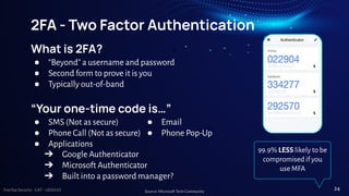 TreeTop Security - CAT - v2024.03
2FA - Two Factor Authentication
What is 2FA?
● “Beyond” a username and password
● Second form to prove it is you
● Typically out-of-band
“Your one-time code is…”
● SMS (Not as secure)
● Phone Call (Not as secure)
● Applications
● Email
● Phone Pop-Up
➔ Google Authenticator
➔ Microsoft Authenticator
➔ Built into a password manager?
99.9% LESS likely to be
compromised if you
use MFA
Source: Microsoft Tech Community
24
 