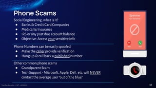 TreeTop Security - CAT - v2024.03
Phone Scams
Social Engineering, what is it?
● Banks & Credit Card Companies
● Medical & Insurance
● IRS or any past due account balance
● Objective: Access your sensitive info
Phone Numbers can be easily spoofed
● Make the caller provide veriﬁcation
● Hang up & call back a published number
Other common phone scams
● Grandparent Scam
● Tech Support - Microsoft, Apple, Dell, etc. will NEVER
contact the average user “out of the blue”
42
 