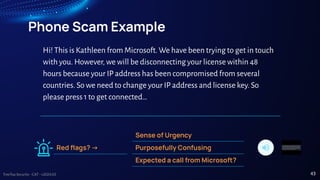 TreeTop Security - CAT - v2024.03
Phone Scam Example
Sense of Urgency
Purposefully Confusing
Expected a call from Microsoft?
Red ﬂags? ->
Hi! This is Kathleen from Microsoft. We have been trying to get in touch
with you. However, we will be disconnecting your license within 48
hours because your IP address has been compromised from several
countries. So we need to change your IP address and license key. So
please press 1 to get connected…
43
 