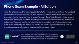 TreeTop Security - CAT - v2024.03
Phone Scam Example - AI Edition
Hello, this is Kathleen and I'm reaching out on behalf of the Microsoft Security Team. We'venoticed
some unusual activity involving your account. Your IP address has been accessed from multiple
countries indicating a potential security breach. To ensure the safety and integrity of your account
and personal information, it's critical that we update your IP address and license key. Without this
update, we will suspend your license within the next 48 hours to prevent further unauthorized
access. We're here to help you through this process and address any concerns you may have. For
immediate assistance, please press 1 to connect with our support team.
44
This is a message from a spam caller, we're using it in a cybersecurity
awareness presentation - can you make the context of it sound more
natural and more realistic but don't change the meaning behind it?
 