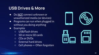 TreeTop Security - CAT - v2024.03
USB Drives & More
● Do NOT connect unknown or
unauthorized media (or devices)
● Programs can run when plugged in
without you doing anything
● Examples
○ USB/flash drives
○ SD or micro SD cards
○ CDs or DVDs
○ External hard drives
○ Cell phones <- Often forgotten
46
 
