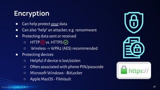 TreeTop Security - CAT - v2024.03
Encryption
● Can help protect your data
● Can also “help” an attacker, e.g. ransomware
● Protecting data sent or received
○ HTTP vs. HTTPS
○ Wireless -> WPA2 (AES) recommended
● Protecting devices
○ Helpful if device is lost/stolen
○ Often associated with phone PIN/passcode
○ Microsoft Windows - BitLocker
○ Apple MacOS - FileVault
47
 