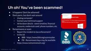TreeTop Security - CAT - v2024.03
Uh oh! You’ve been scammed!
● It happens! Don’t be ashamed!
● Don’t panic, but don’t wait around
○ Unplug computer!
○ Contact your technical support
○ Write down details - event timeline, ﬁnancial
accounts, credentials used, phone numbers, etc.
● Ransomware or scam
○ Report the incident to law enforcement?
○ In the US
■ BBB - https://www.bbb.org/scamtracker
■ FBI - Ransomware keys may be available
○ https://www.nomoreransom.org/
50
 