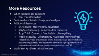 TreeTop Security - CAT - v2024.03
More Resources
● When in doubt, ask questions
○ Your IT dept/provider?
● Don’t stop here! Attacks change, so should you
● Additional Resources
○ SANS Ouch! - free monthly newsletter
○ StaySafeOnline.org - numerous free resources
○ Stop. Think. Connect. - free, little bit of everything
○ TreeTop Security - Cybersecurity Awareness Training (free)
These slides, video presentation of this material, value-add worksheets,
post-training quizzes, feedback form, newsletter sign-up, certiﬁcate of
completion & more! - https://www.treetopsecurity.com/CAT
● Worksheet #5 - Share this with others
51
 
