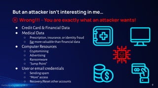 TreeTop Security - CAT - v2024.03
But an aacker isn’t interesting in me…
Wrong!!! - You are exactly what an aacker wants!
● Credit Card & Financial Data
● Medical Data
○ Prescription, insurance, or identity fraud
○ Far more valuable than ﬁnancial data
● Computer Resources
○ Cryptomining
○ Advertising
○ Ransomware
○ “Jump Point”
● User or email credentials
○ Sending spam
○ “More” access
○ Recovery/Reset other accounts
9
 