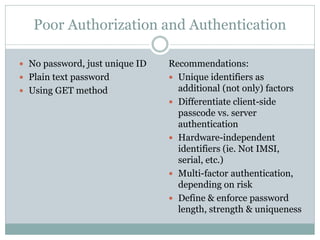 Poor Authorization and Authentication
Recommendations:
 Unique identifiers as
additional (not only) factors
 Differentiate client-side
passcode vs. server
authentication
 Hardware-independent
identifiers (ie. Not IMSI,
serial, etc.)
 Multi-factor authentication,
depending on risk
 Define & enforce password
length, strength & uniqueness
 No password, just unique ID
 Plain text password
 Using GET method
 