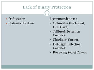 Lack of Binary Protection
 Obfuscation
 Code modification
Recommendations :
• Obfuscator (ProGuard,
DexGuard)
• Jailbreak Detection
Controls
• Checksum Controls
• Debugger Detection
Controls
• Renewing Secret Tokens
 