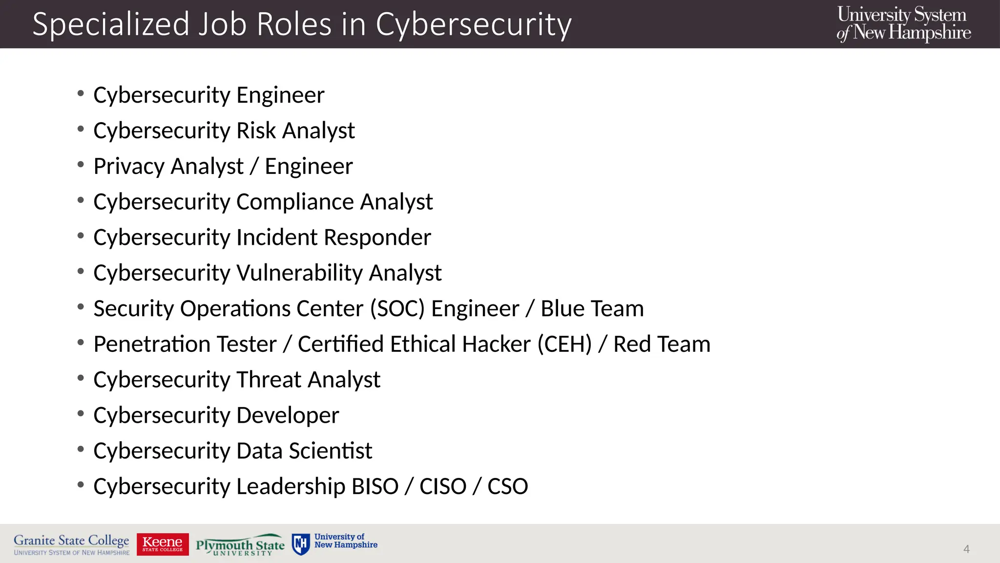 4
Specialized Job Roles in Cybersecurity
• Cybersecurity Engineer
• Cybersecurity Risk Analyst
• Privacy Analyst / Engineer
• Cybersecurity Compliance Analyst
• Cybersecurity Incident Responder
• Cybersecurity Vulnerability Analyst
• Security Operations Center (SOC) Engineer / Blue Team
• Penetration Tester / Certified Ethical Hacker (CEH) / Red Team
• Cybersecurity Threat Analyst
• Cybersecurity Developer
• Cybersecurity Data Scientist
• Cybersecurity Leadership BISO / CISO / CSO
 