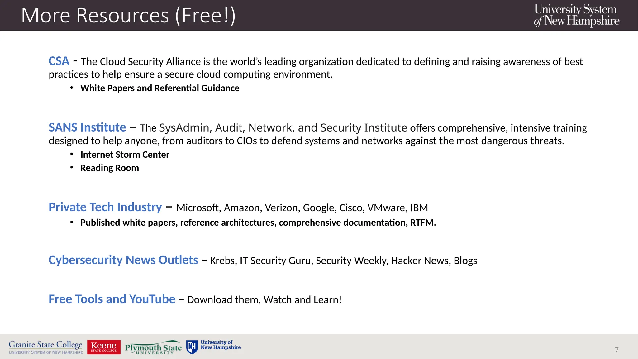 7
More Resources (Free!)
CSA - The Cloud Security Alliance is the world’s leading organization dedicated to defining and raising awareness of best
practices to help ensure a secure cloud computing environment.
• White Papers and Referential Guidance
SANS Institute – The SysAdmin, Audit, Network, and Security Institute offers comprehensive, intensive training
designed to help anyone, from auditors to CIOs to defend systems and networks against the most dangerous threats.
• Internet Storm Center
• Reading Room
Private Tech Industry – Microsoft, Amazon, Verizon, Google, Cisco, VMware, IBM
• Published white papers, reference architectures, comprehensive documentation, RTFM.
Cybersecurity News Outlets – Krebs, IT Security Guru, Security Weekly, Hacker News, Blogs
Free Tools and YouTube – Download them, Watch and Learn!
 
