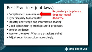  Compliance is a minimum
 Cybersecurity fundamentals
 Industry knowledge and information sharing
 Good cybersecurity architecture & processes
 Vendor guidance
 Monitor the news! What are attackers doing?
 Adjust security practices accordingly.
Best Practices (not laws)
Regulatory compliance
does not equal
security.
 