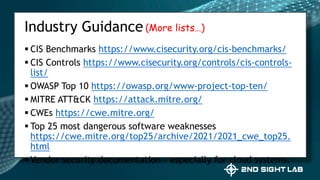  CIS Benchmarks https://www.cisecurity.org/cis-benchmarks/
 CIS Controls https://www.cisecurity.org/controls/cis-controls-
list/
 OWASP Top 10 https://owasp.org/www-project-top-ten/
 MITRE ATT&CK https://attack.mitre.org/
 CWEs https://cwe.mitre.org/
 Top 25 most dangerous software weaknesses
https://cwe.mitre.org/top25/archive/2021/2021_cwe_top25.
html
 Vendor security documentation – especially for cloud systems.
Industry Guidance(More lists…)
 