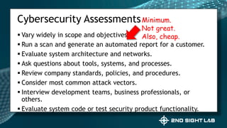  Vary widely in scope and objectives.
 Run a scan and generate an automated report for a customer.
 Evaluate system architecture and networks.
 Ask questions about tools, systems, and processes.
 Review company standards, policies, and procedures.
 Consider most common attack vectors.
 Interview development teams, business professionals, or
others.
 Evaluate system code or test security product functionality.
Cybersecurity AssessmentsMinimum.
Not great.
Also, cheap.
 