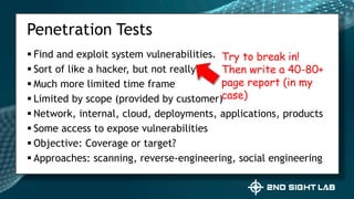  Find and exploit system vulnerabilities.
 Sort of like a hacker, but not really
 Much more limited time frame
 Limited by scope (provided by customer)
 Network, internal, cloud, deployments, applications, products
 Some access to expose vulnerabilities
 Objective: Coverage or target?
 Approaches: scanning, reverse-engineering, social engineering
Penetration Tests
Try to break in!
Then write a 40-80+
page report (in my
case)
 