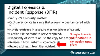  Verify it’s a security problem.
 Capture evidence in a way that proves no one tampered with
it.
 Handle evidence in a secure manner (chain of custody).
 Contain the malware to prevent spread.
 Potentially observe it or use the copy for analysis.
 Remove it from systems – completely!
 Report and learn from the incident.
Digital Forensics &
Incident Response (DFIR)
Sample breach
notifications in
my weekly news
feed.
 