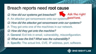 Q: How did our systems get breached?
A: An attacker got ransomware onto our systems.
Q: How did the attacker get ransomware onto our systems?
A: They got onto one of the machines in our network.
Q: How did they get onto the machine?
A: General: Evil link in email, vulnerability, misconfiguration.
Q: What was the link? What was the vulnerability?
A: Specific: The actual link, CVE, IP address, port, software.
Breach reports need root cause
Ask the right
questions.
 