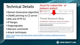  Domain Generation Algorithm
 CNAME pointing to C2 server
 DNS and HTTP C2
 IP Ranges
 Steganography
 Malware commands
 Attack techniques
https://www.fireeye.com/blog/threat-research/2020/12/sunburst-additional-technical-
details.html
https://medium.com/cloud-security/solarwinds-hack-retrospective-part-1-8107671e3314
Technical Details Security researcher or
malware analyst
 