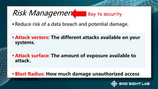 Risk Management
 Reduce risk of a data breach and potential damage.
 Attack vectors: The different attacks available on your
systems.
 Attack surface: The amount of exposure available to
attack.
 Blast Radius: How much damage unauthorized access
can cause.
Key to security
 