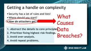  Security has a lot of rules and lists!
 Where should you start?
 How do attackers get in?
1. Abstract the details to core principles.
2. Prioritize fixing highest risk findings.
3. Avoid over-analysis.
4. Avoid repeat problems.
Getting a handle on complexity
What
Causes
Data
Breaches?
 