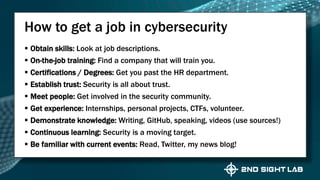  Obtain skills: Look at job descriptions.
 On-the-job training: Find a company that will train you.
 Certifications / Degrees: Get you past the HR department.
 Establish trust: Security is all about trust.
 Meet people: Get involved in the security community.
 Get experience: Internships, personal projects, CTFs, volunteer.
 Demonstrate knowledge: Writing, GitHub, speaking, videos (use sources!)
 Continuous learning: Security is a moving target.
 Be familiar with current events: Read, Twitter, my news blog!
How to get a job in cybersecurity
 