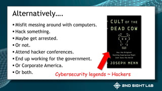  Misfit messing around with computers.
 Hack something.
 Maybe get arrested.
 Or not.
 Attend hacker conferences.
 End up working for the government.
 Or Corporate America.
 Or both.
Alternatively….
Cybersecurity legends ~ Hackers
 